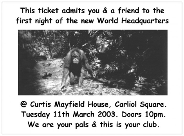 Opening night invite, reading 'This ticket admits you & a friend to the first night of the new World Headquarters @ Curtis Mayfield House, Carliol Square. Tuesday 11th March 2003. Doors 10pm. We are your pals & this is your club.'